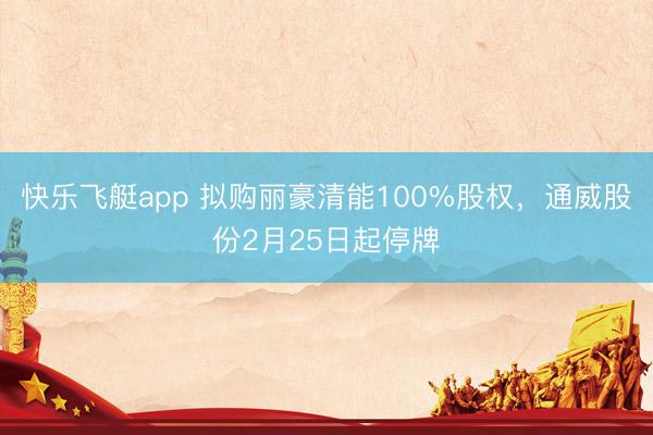 快乐飞艇app 拟购丽豪清能100%股权，通威股份2月25日起停牌