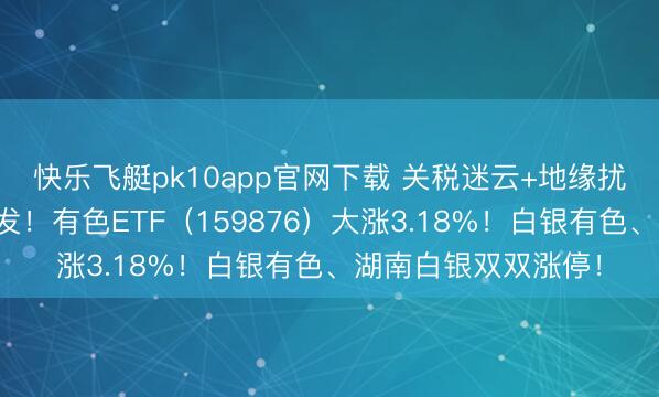 快乐飞艇pk10app官网下载 关税迷云+地缘扰动，贵金属集体爆发！有色ETF（159876）大涨3.18%！白银有色、湖南白银双双涨停！