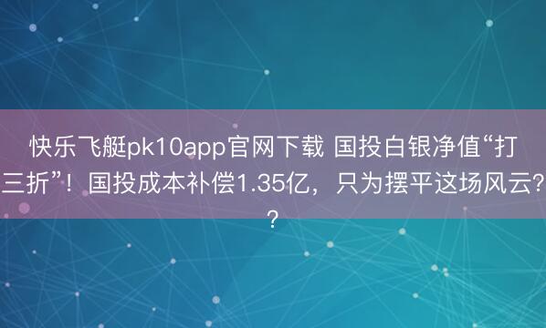 快乐飞艇pk10app官网下载 国投白银净值“打三折”！国投成本补偿1.35亿，只为摆平这场风云？