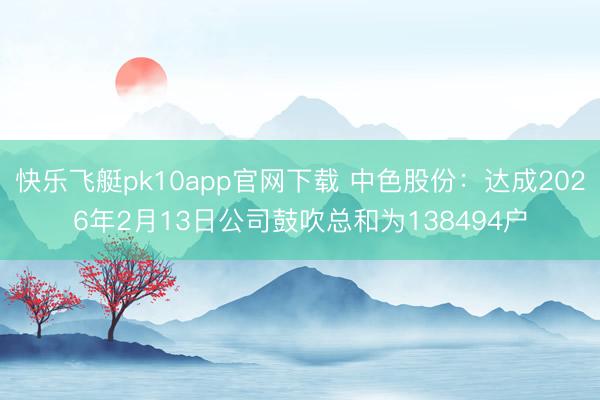 快乐飞艇pk10app官网下载 中色股份:达成2026年2月13日公司鼓吹总和为138494户