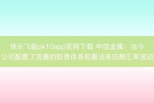 快乐飞艇pk10app官网下载 中信金属:当今公司配置了完善的贬责体系和看法来应酬汇率波动