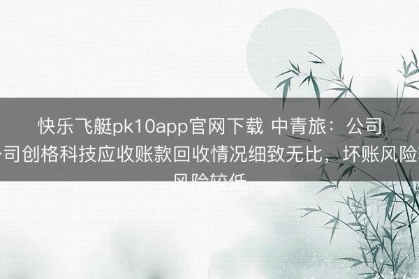 快乐飞艇pk10app官网下载 中青旅：公司子公司创格科技应收账款回收情况细致无比，坏账风险较低