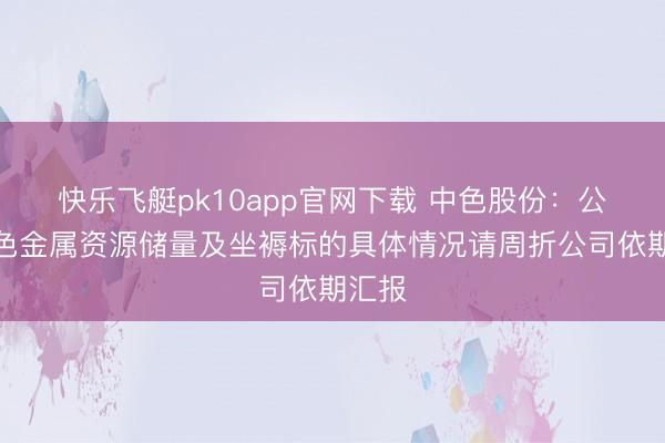 快乐飞艇pk10app官网下载 中色股份：公司有色金属资源储量及坐褥标的具体情况请周折公司依期汇报