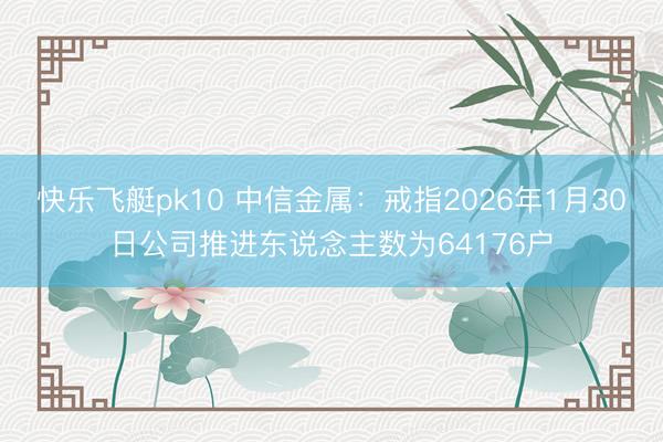 快乐飞艇pk10 中信金属:戒指2026年1月30日公司推进东说念主数为64176户