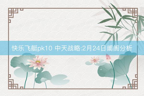 快乐飞艇pk10 中天战略:2月24日阛阓分析