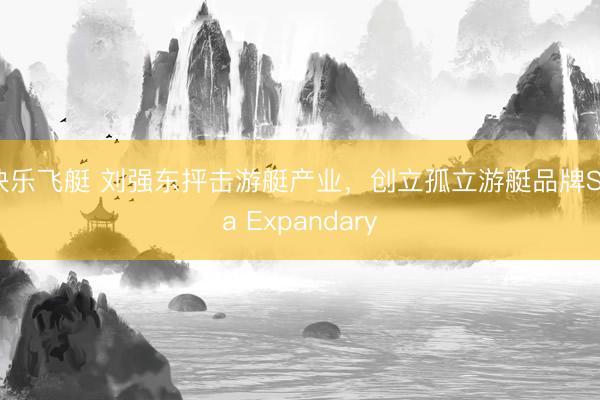 快乐飞艇 刘强东抨击游艇产业,创立孤立游艇品牌Sea Expandary