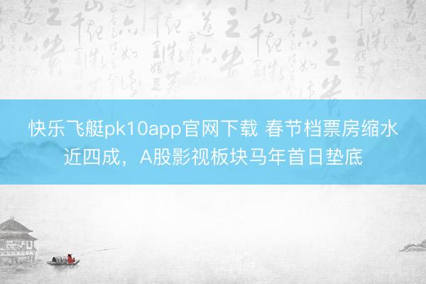 快乐飞艇pk10app官网下载 春节档票房缩水近四成，A股影视板块马年首日垫底