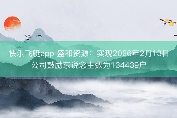 快乐飞艇app 盛和资源:实现2026年2月13日公司鼓励东说念主数为134439户