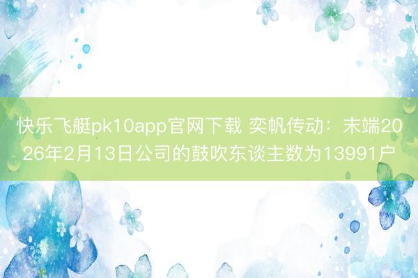 快乐飞艇pk10app官网下载 奕帆传动：末端2026年2月13日公司的鼓吹东谈主数为13991户