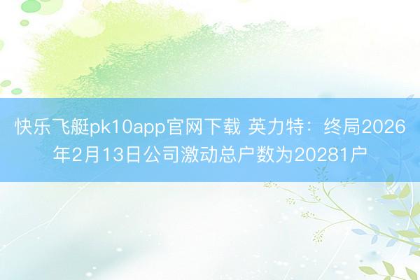 快乐飞艇pk10app官网下载 英力特：终局2026年2月13日公司激动总户数为20281户
