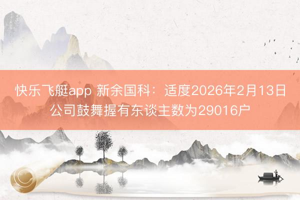 快乐飞艇app 新余国科：适度2026年2月13日公司鼓舞握有东谈主数为29016户