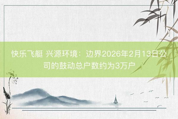 快乐飞艇 兴源环境：边界2026年2月13日公司的鼓动总户数约为3万户