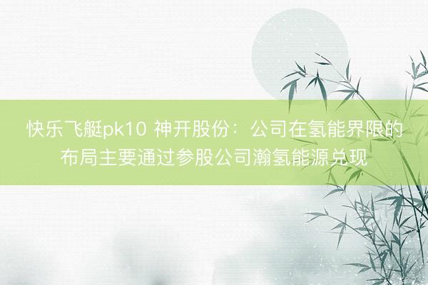 快乐飞艇pk10 神开股份：公司在氢能界限的布局主要通过参股公司瀚氢能源兑现