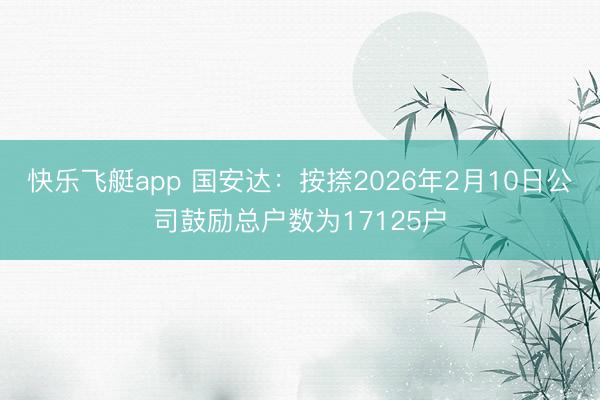 快乐飞艇app 国安达：按捺2026年2月10日公司鼓励总户数为17125户