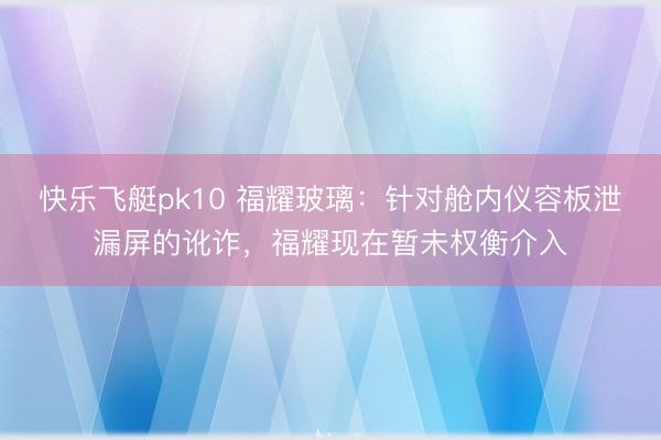 快乐飞艇pk10 福耀玻璃：针对舱内仪容板泄漏屏的讹诈，福耀现在暂未权衡介入