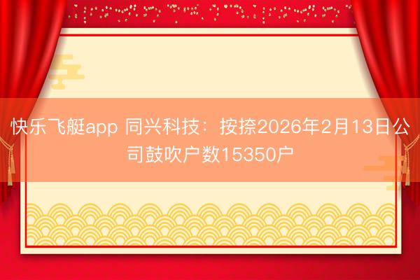 快乐飞艇app 同兴科技：按捺2026年2月13日公司鼓吹户数15350户