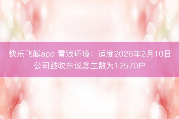 快乐飞艇app 雪浪环境：适度2026年2月10日公司鼓吹东说念主数为12570户