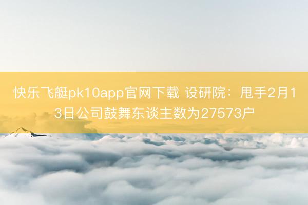 快乐飞艇pk10app官网下载 设研院:甩手2月13日公司鼓舞东谈主数为27573户
