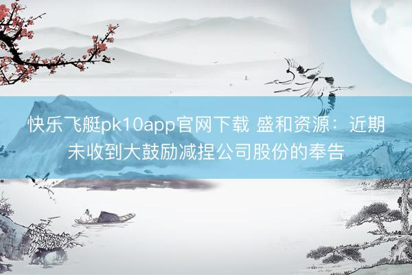 快乐飞艇pk10app官网下载 盛和资源:近期未收到大鼓励减捏公司股份的奉告