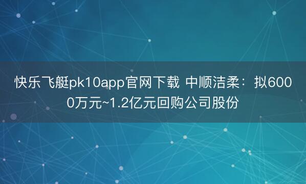 快乐飞艇pk10app官网下载 中顺洁柔：拟6000万元~1.2亿元回购公司股份