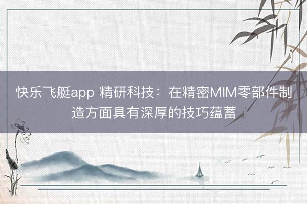 快乐飞艇app 精研科技:在精密MIM零部件制造方面具有深厚的技巧蕴蓄