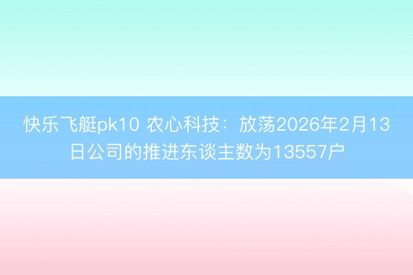 快乐飞艇pk10 农心科技：放荡2026年2月13日公司的推进东谈主数为13557户