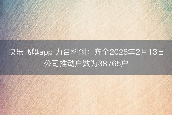 快乐飞艇app 力合科创:齐全2026年2月13日公司推动户数为38765户