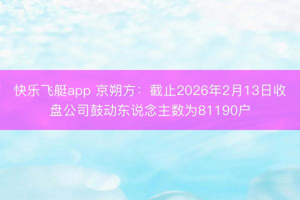 快乐飞艇app 京朔方：截止2026年2月13日收盘公司鼓动东说念主数为81190户