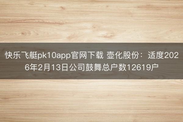 快乐飞艇pk10app官网下载 壶化股份:适度2026年2月13日公司鼓舞总户数12619户