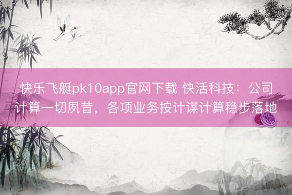 快乐飞艇pk10app官网下载 快活科技：公司计算一切夙昔，各项业务按计谋计算稳步落地