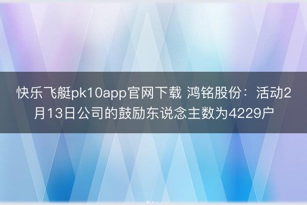 快乐飞艇pk10app官网下载 鸿铭股份：活动2月13日公司的鼓励东说念主数为4229户
