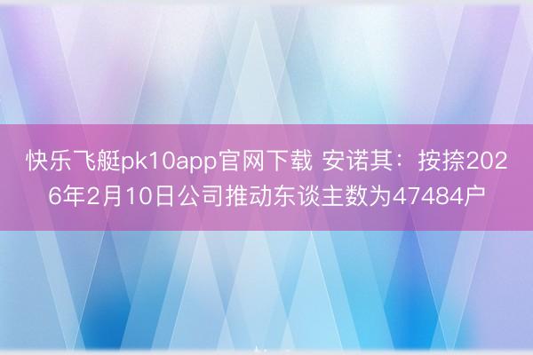 快乐飞艇pk10app官网下载 安诺其:按捺2026年2月10日公司推动东谈主数为47484户