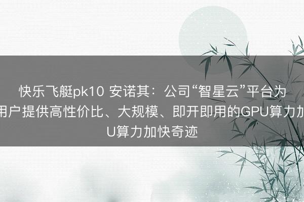 快乐飞艇pk10 安诺其：公司“智星云”平台为多行业用户提供高性价比、大规模、即开即用的GPU算力加快奇迹
