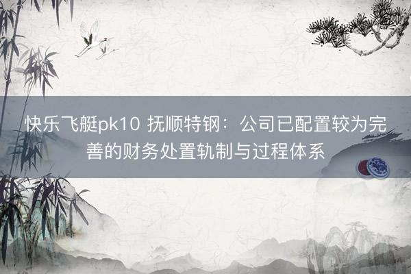 快乐飞艇pk10 抚顺特钢：公司已配置较为完善的财务处置轨制与过程体系