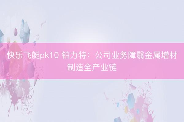 快乐飞艇pk10 铂力特：公司业务障翳金属增材制造全产业链