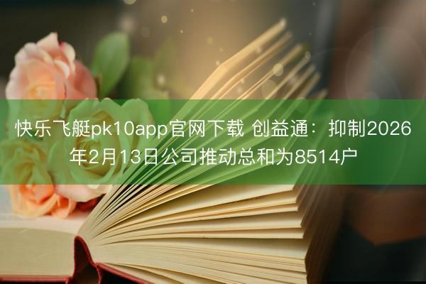 快乐飞艇pk10app官网下载 创益通:抑制2026年2月13日公司推动总和为8514户
