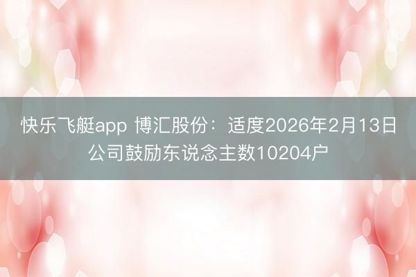 快乐飞艇app 博汇股份:适度2026年2月13日公司鼓励东说念主数10204户
