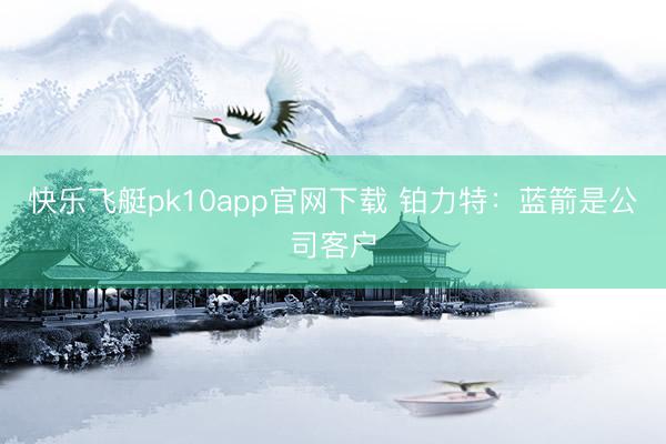 快乐飞艇pk10app官网下载 铂力特：蓝箭是公司客户