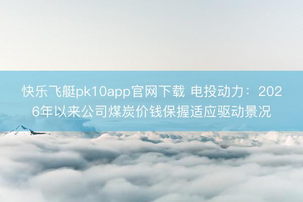 快乐飞艇pk10app官网下载 电投动力：2026年以来公司煤炭价钱保握适应驱动景况
