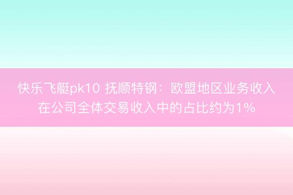 快乐飞艇pk10 抚顺特钢：欧盟地区业务收入在公司全体交易收入中的占比约为1%