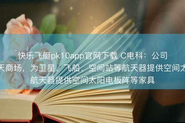 快乐飞艇pk10app官网下载 C电科：公司主要面向国内航天商场，为卫星、飞船、空间站等航天器提供空间太阳电板阵等家具