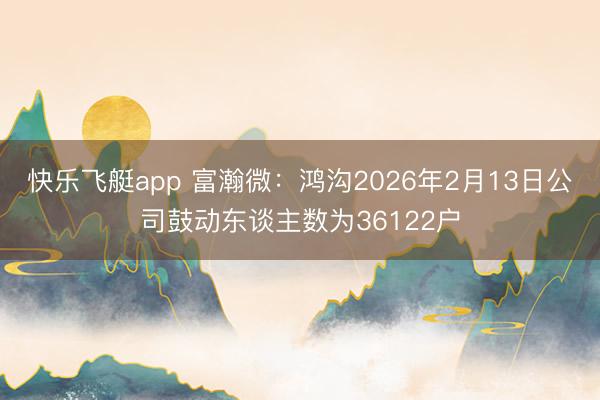 快乐飞艇app 富瀚微:鸿沟2026年2月13日公司鼓动东谈主数为36122户