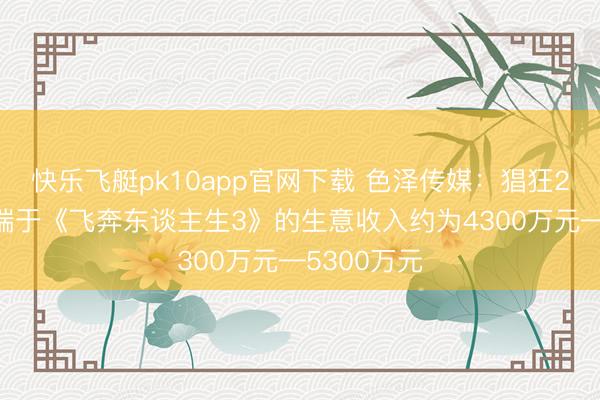 快乐飞艇pk10app官网下载 色泽传媒:猖狂2月23日开端于《飞奔东谈主生3》的生意收入约为4300万元—5300万元