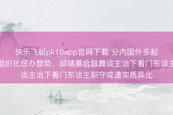 快乐飞艇pk10app官网下载 分内国外多起违纪案件疑似突显组织化惩办颓势,邱靖基合鼓舞谈主治下看门东谈主职守或遭实质异化