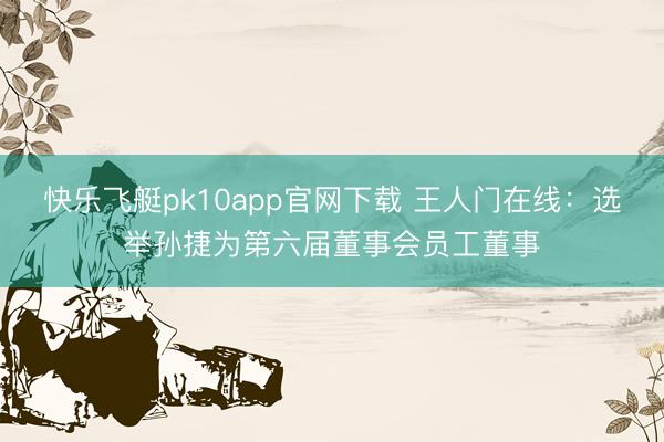 快乐飞艇pk10app官网下载 王人门在线:选举孙捷为第六届董事会员工董事