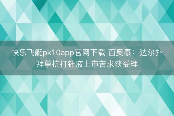 快乐飞艇pk10app官网下载 百奥泰：达尔扑拜单抗打针液上市苦求获受理