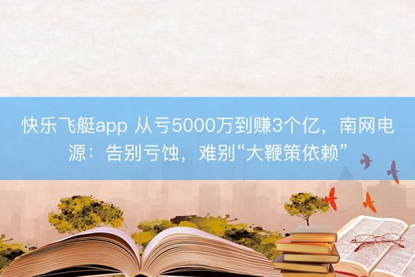 快乐飞艇app 从亏5000万到赚3个亿，南网电源：告别亏蚀，难别“大鞭策依赖”