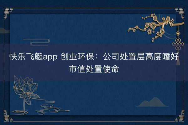 快乐飞艇app 创业环保：公司处置层高度嗜好市值处置使命