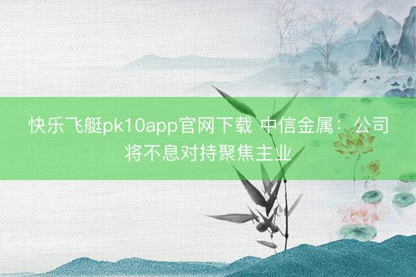 快乐飞艇pk10app官网下载 中信金属：公司将不息对持聚焦主业