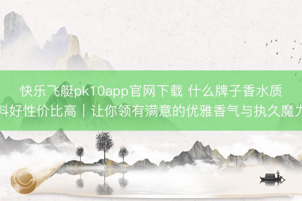 快乐飞艇pk10app官网下载 什么牌子香水质料好性价比高｜让你领有满意的优雅香气与执久魔力